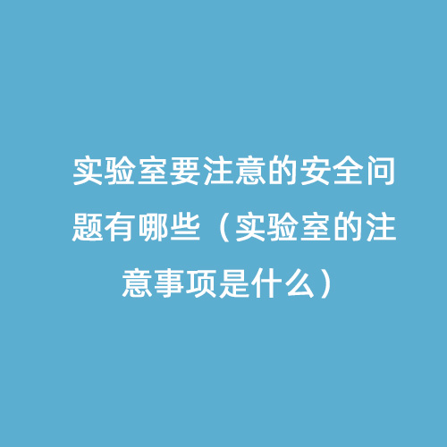 實(shí)驗(yàn)室要注意的安全問題有哪些（實(shí)驗(yàn)室的注意事項(xiàng)是什么）